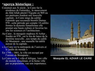 **aperçu historique :aperçu historique :
Construit aux X siècle , le Caire fut laConstruit aux X siècle , le Caire fut la
résidence de Fatimides , le mouvementrésidence de Fatimides , le mouvement
de Abd Allah atteint l’Égypte en 969 oude Abd Allah atteint l’Égypte en 969 ou
ses partisans fondent une nouvelleses partisans fondent une nouvelle
capitale , le Caire siége du califatcapitale , le Caire siége du califat
Fatimide que reconnaît bientôt DamasFatimide que reconnaît bientôt Damas
970 , cette période qui compte 14 califes970 , cette période qui compte 14 califes
formes la dynastie Ismaélienne elleformes la dynastie Ismaélienne elle
promet une haute culture et favorise lespromet une haute culture et favorise les
arts les sciences et l’architecture .arts les sciences et l’architecture .
Au Caire , la mosquée madrasa Al Azhar ,Au Caire , la mosquée madrasa Al Azhar ,
fondée en 970 , est le feu de lance de lafondée en 970 , est le feu de lance de la
doctrine nouvelle , aux temps du califedoctrine nouvelle , aux temps du calife
Al Mustansir , une muraille fut édifiéAl Mustansir , une muraille fut édifié
autour de la capitale .autour de la capitale .
« Le Caire est la métropole de l’univers et« Le Caire est la métropole de l’univers et
le jardin du monde »le jardin du monde »
En 1798 – 1801, la ville est occupé parEn 1798 – 1801, la ville est occupé par
l’armée de Bonaparte .l’armée de Bonaparte .
Le Caire est la 1 ville d’Afrique, 1ere villeLe Caire est la 1 ville d’Afrique, 1ere ville
du monde musulman, et la 8eme villedu monde musulman, et la 8eme ville
par sa population, vue son importance.par sa population, vue son importance.
Mosquée EL AZHAR LE CAIRE
 