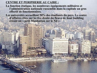 CENTRE ET PERIPHERIE AU CAIRE :CENTRE ET PERIPHERIE AU CAIRE :
La fonction étatique, les nombreux équipements militaires etLa fonction étatique, les nombreux équipements militaires et
l’administration nationale rassemble dans la capitale un grosl’administration nationale rassemble dans la capitale un gros
effectif de fonctionnaires.effectif de fonctionnaires.
Les universités accueillent 50% des étudiants du pays. Le centreLes universités accueillent 50% des étudiants du pays. Le centre
d’affaires étire sur la rive droite du fleuve de haut buildingd’affaires étire sur la rive droite du fleuve de haut building
créant un « petit Manhattan sur le Nil »créant un « petit Manhattan sur le Nil »
 