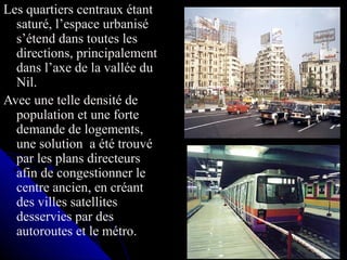 Les quartiers centraux étant
saturé, l’espace urbanisé
s’étend dans toutes les
directions, principalement
dans l’axe de la vallée du
Nil.
Avec une telle densité de
population et une forte
demande de logements,
une solution a été trouvé
par les plans directeurs
afin de congestionner le
centre ancien, en créant
des villes satellites
desservies par des
autoroutes et le métro.
 