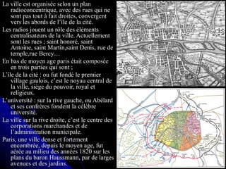 La ville est organisée selon un planLa ville est organisée selon un plan
radioconcentrique, avec des rues qui neradioconcentrique, avec des rues qui ne
sont pas tout à fait droites, convergentsont pas tout à fait droites, convergent
vers les abords de l’île de la cité.vers les abords de l’île de la cité.
Les radios jouent un rôle des élémentsLes radios jouent un rôle des éléments
centralisateurs de la ville. Actuellementcentralisateurs de la ville. Actuellement
sont les rues ; saint honoré, saintsont les rues ; saint honoré, saint
Antoine, saint Martin,saint Denis, rue deAntoine, saint Martin,saint Denis, rue de
temple,rue Bercy…temple,rue Bercy…
En bas de moyen age paris était composéeEn bas de moyen age paris était composée
en trois parties qui sont ;en trois parties qui sont ;
L’île de la cité : ou fut fondé le premierL’île de la cité : ou fut fondé le premier
village gaulois, c’est le noyau central devillage gaulois, c’est le noyau central de
la ville, siège du pouvoir, royal etla ville, siège du pouvoir, royal et
religieux.religieux.
L’université : sur la rive gauche, ou AbélardL’université : sur la rive gauche, ou Abélard
et ses confrères fondent la célèbreet ses confrères fondent la célèbre
université.université.
La ville sur la rive droite, c’est le centre desLa ville sur la rive droite, c’est le centre des
corporations marchandes et decorporations marchandes et de
l’administration municipale.l’administration municipale.
Paris, une ville dense et fortementParis, une ville dense et fortement
encombrée, depuis le moyen age, futencombrée, depuis le moyen age, fut
aérée au milieu des années 1820 sur lesaérée au milieu des années 1820 sur les
plans du baron Haussmann, par de largesplans du baron Haussmann, par de larges
avenues et des jardins.avenues et des jardins.
 