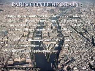 PARIS CONTEMPORAIN :PARIS CONTEMPORAIN :
Malgré l’extension et les modifications considérablesMalgré l’extension et les modifications considérables
de la ville depuis le moyen age, paris conservede la ville depuis le moyen age, paris conserve
aujourd’hui les tracés des trois fonctions d’origineaujourd’hui les tracés des trois fonctions d’origine
sur lesquelles s’organise la cité médiévale.sur lesquelles s’organise la cité médiévale.
 Le centre économique sur la rive droite.Le centre économique sur la rive droite.
 Le centre politique dans l’île de la cité.Le centre politique dans l’île de la cité.
 Université sur la rive gauche.Université sur la rive gauche.
 