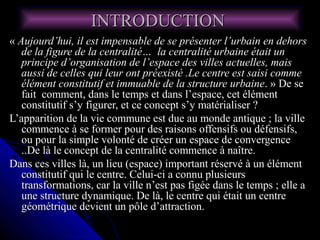 INTRODUCTIONINTRODUCTION
«« Aujourd’hui, il est impensable de se présenter l’urbain en dehorsAujourd’hui, il est impensable de se présenter l’urbain en dehors
de la figure de la centralité… la centralité urbaine était unde la figure de la centralité… la centralité urbaine était un
principe d’organisation de l’espace des villes actuelles, maisprincipe d’organisation de l’espace des villes actuelles, mais
aussi de celles qui leur ont préexisté .Le centre est saisi commeaussi de celles qui leur ont préexisté .Le centre est saisi comme
élément constitutif et immuable de la structure urbaineélément constitutif et immuable de la structure urbaine. » De se. » De se
fait comment, dans le temps et dans l’espace, cet élémentfait comment, dans le temps et dans l’espace, cet élément
constitutif s’y figurer, et ce concept s’y matérialiser ?constitutif s’y figurer, et ce concept s’y matérialiser ?
L’apparition de la vie commune est due au monde antique ; la villeL’apparition de la vie commune est due au monde antique ; la ville
commence à se former pour des raisons offensifs ou défensifs,commence à se former pour des raisons offensifs ou défensifs,
ou pour la simple volonté de créer un espace de convergenceou pour la simple volonté de créer un espace de convergence
..De là le concept de la centralité commence à naître...De là le concept de la centralité commence à naître.
Dans ces villes là, un lieu (espace) important réservé à un élémentDans ces villes là, un lieu (espace) important réservé à un élément
constitutif qui le centre. Celui-ci a connu plusieursconstitutif qui le centre. Celui-ci a connu plusieurs
transformations, car la ville n’est pas figée dans le temps ; elle atransformations, car la ville n’est pas figée dans le temps ; elle a
une structure dynamique. De là, le centre qui était un centreune structure dynamique. De là, le centre qui était un centre
géométrique devient un pôle d’attraction.géométrique devient un pôle d’attraction.
 