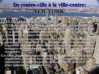 De centre-ville à la ville-centre:De centre-ville à la ville-centre:
NEW YORKNEW YORK
1-LES VILLES AMERICAINNES :1-LES VILLES AMERICAINNES :
Au XXIIeme siècle, l’urbanisme mondial atteint ces milliers d’ansAu XXIIeme siècle, l’urbanisme mondial atteint ces milliers d’ans
d’expérience ; des défiances et des progrès qui lui permettraientd’expérience ; des défiances et des progrès qui lui permettraient
de se définir, de montrer clairement et enfin de défuser cesde se définir, de montrer clairement et enfin de défuser ces
principes et ces lignes directrices.principes et ces lignes directrices.
Les villes américaines, commencent à se fondre ; elles étaient lesLes villes américaines, commencent à se fondre ; elles étaient les
premières à se bénéficier de la situation ; elles déterminent sonpremières à se bénéficier de la situation ; elles déterminent son
organisme ou sa structure urbaine selon différentes approches,organisme ou sa structure urbaine selon différentes approches,
tendances de cet urbanisme, celles des français, des anglais et destendances de cet urbanisme, celles des français, des anglais et des
espagnoles.espagnoles.
Ces villes, hippodamies dans la plupart des temps, avaient dès laCes villes, hippodamies dans la plupart des temps, avaient dès la
renaissance, un centre bien défini ; elles s’organisent ou serenaissance, un centre bien défini ; elles s’organisent ou se
constituent autour d’un jardin ou d’un hôtel de ville ou d’uneconstituent autour d’un jardin ou d’un hôtel de ville ou d’une
place (plazza), ou enfin d’un fort.place (plazza), ou enfin d’un fort.
 