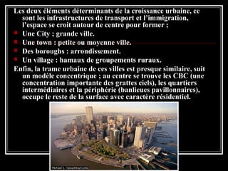 Les deux éléments déterminants de la croissance urbaine, ce
sont les infrastructures de transport et l’immigration,
l’espace se croit autour de centre pour former ;
 Une City ; grande ville.
 Une town : petite ou moyenne ville.
 Des boroughs : arrondissement.
 Un village : hamaux de groupements ruraux.
Enfin, la trame urbaine de ces villes est presque similaire, suit
un modèle concentrique ; au centre se trouve les CBC (une
concentration importante des grattes ciels), les quartiers
intermédiaires et la périphérie (banlieues pavillonnaires),
occupe le reste de la surface avec caractère résidentiel.
 