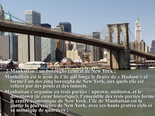 2-Manhattan : un boroughs central de New York :2-Manhattan : un boroughs central de New York :
Manhattan est le nom de l’île qui longe le fleuve de « Hudson » etManhattan est le nom de l’île qui longe le fleuve de « Hudson » et
forme l’un des cinq boroughs de New York, aux quels elle estforme l’un des cinq boroughs de New York, aux quels elle est
reliées par des ponts et des tunnels.reliées par des ponts et des tunnels.
Manhattan s’organise en trois parties : uptown, midtown, et leManhattan s’organise en trois parties : uptown, midtown, et le
downtown (le cœur historique), l’ensemble des trois parties formedowntown (le cœur historique), l’ensemble des trois parties forme
le centre économique de New York, l’île de Manhattan est lale centre économique de New York, l’île de Manhattan est la
partie la plus célèbre de New York, avec ces hauts grattes ciels etpartie la plus célèbre de New York, avec ces hauts grattes ciels et
sa mosaïque de quartiers ;sa mosaïque de quartiers ;
 