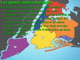 Les quatre autres boroughsLes quatre autres boroughs
la ville de New York, après avoir était fondée àla ville de New York, après avoir était fondée à
l’appoint sud de l’île de Manhattan, s’estl’appoint sud de l’île de Manhattan, s’est
développée au XIX siècle vers le nord au delà de ladéveloppée au XIX siècle vers le nord au delà de la
Harleur River (Broux), et sur les îles voisines deHarleur River (Broux), et sur les îles voisines de
Long Island (Queens et Brooklyn) et de stateuLong Island (Queens et Brooklyn) et de stateu
Island. Les autres aistricts de New York sont desIsland. Les autres aistricts de New York sont des
quartiers résidentiels bordés d’industries sur leursquartiers résidentiels bordés d’industries sur leurs
façades portuaires.façades portuaires.
 