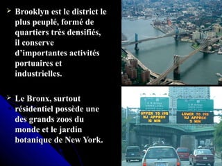  Brooklyn est le district leBrooklyn est le district le
plus peuplé, formé deplus peuplé, formé de
quartiers très densifiés,quartiers très densifiés,
il conserveil conserve
d’importantes activitésd’importantes activités
portuaires etportuaires et
industrielles.industrielles.
 Le Bronx, surtoutLe Bronx, surtout
résidentiel possède unerésidentiel possède une
des grands zoos dudes grands zoos du
monde et le jardinmonde et le jardin
botanique de New York.botanique de New York.
 