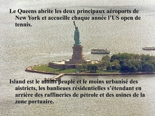 Le Queens abrite les deux principaux aéroports deLe Queens abrite les deux principaux aéroports de
New York et accueille chaque année l’US open deNew York et accueille chaque année l’US open de
tennis.tennis.
Island est le moins peuplé et le moins urbanisé desIsland est le moins peuplé et le moins urbanisé des
aistricts, les banlieues résidentielles s’étendant enaistricts, les banlieues résidentielles s’étendant en
arrière des raffineries de pétrole et des usines de laarrière des raffineries de pétrole et des usines de la
zone portuaire.zone portuaire.
 