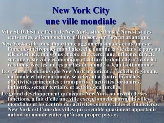 New York CityNew York City
une ville mondialeune ville mondiale
Ville SUD-EST de l’état de New York, situé dans le Nord-Est desVille SUD-EST de l’état de New York, situé dans le Nord-Est des
états unies, à l’embouchure d’Hudson, sur l’océan atlantique.états unies, à l’embouchure d’Hudson, sur l’océan atlantique.
New York est la plus importante agglomération des états unies etNew York est la plus importante agglomération des états unies et
l’une des métropoles mondiales, elle domine la vie dans le pays oul’une des métropoles mondiales, elle domine la vie dans le pays ou
elle est située, mais plus encore elle exerce une influence directeelle est située, mais plus encore elle exerce une influence directe
sur une vaste zone économique et culturelle dont elle articule lessur une vaste zone économique et culturelle dont elle articule les
relations avec les autres parties du monde « Jeau Gottamann ».relations avec les autres parties du monde « Jeau Gottamann ».
Les rôles et fonctions que New York maintient à l’échelle régionale,Les rôles et fonctions que New York maintient à l’échelle régionale,
nationale et internationale, se réfèrent à quatre branchesnationale et internationale, se réfèrent à quatre branches
d’activités principales ; transports et activités portuaires,d’activités principales ; transports et activités portuaires,
industrie, secteur tertiaire et activités culturelles.industrie, secteur tertiaire et activités culturelles.
Le grand développement qu’acquis New York au niveau de sesLe grand développement qu’acquis New York au niveau de ses
fonctions, a fait d’elle une ville exceptionnelle parmi les villesfonctions, a fait d’elle une ville exceptionnelle parmi les villes
mondiales et les centres des activités commerciales et financières.mondiales et les centres des activités commerciales et financières.
New York est l’une des villes qui « semble quasiment appartenirNew York est l’une des villes qui « semble quasiment appartenir
autant au monde entier qu’à son propre pays ».autant au monde entier qu’à son propre pays ».
 