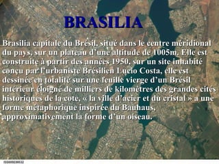 BRASILIABRASILIA
Brasilia capitale du Brésil, situé dans le centre méridionalBrasilia capitale du Brésil, situé dans le centre méridional
du pays, sur un plateau d’une altitude de 1005m. Elle estdu pays, sur un plateau d’une altitude de 1005m. Elle est
construite à partir des années 1950, sur un site inhabitéconstruite à partir des années 1950, sur un site inhabité
conçu par l’urbaniste Brésilien Lucio Costa, elle estconçu par l’urbaniste Brésilien Lucio Costa, elle est
dessinée en totalité sur une feuille vierge d’un Brésildessinée en totalité sur une feuille vierge d’un Brésil
intérieur éloigné de milliers de kilomètres des grandes citésintérieur éloigné de milliers de kilomètres des grandes cités
historiques de la cote, « la ville d’acier et du cristal » a unehistoriques de la cote, « la ville d’acier et du cristal » a une
forme métaphorique inspirée du Bauhaus,forme métaphorique inspirée du Bauhaus,
approximativement la forme d’un oiseau.approximativement la forme d’un oiseau.
 
