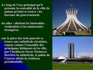 --Le long de l’axe principal qu’ilLe long de l’axe principal qu’il
présente la centralité de la ville (leprésente la centralité de la ville (le
polono pi loto) se trouve ; lespolono pi loto) se trouve ; les
bureaux du gouvernement.bureaux du gouvernement.
-les ailes : abritent les immeubles-les ailes : abritent les immeubles
résidentiels et les ambassadesrésidentiels et les ambassades
étrangères.étrangères.
-sur la place des trois pouvoir se-sur la place des trois pouvoir se
trouve une cathédrale circulaire,trouve une cathédrale circulaire,
conçue comme l’ensemble desconçue comme l’ensemble des
principaux bâtiments de la ville,principaux bâtiments de la ville,
par l’architecte Oscar Niemeyer.par l’architecte Oscar Niemeyer.
Derrière la cathédrale, le palais deDerrière la cathédrale, le palais de
l’aurore abrite la résidencel’aurore abrite la résidence
présidentielle.présidentielle.
 
