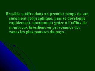 Brasilia souffre dans un premier temps de sonBrasilia souffre dans un premier temps de son
isolement géographique, puis se développeisolement géographique, puis se développe
rapidement, notamment grâce à l’afflux derapidement, notamment grâce à l’afflux de
nombreux brésiliens en provenance desnombreux brésiliens en provenance des
zones les plus pauvres du pays.zones les plus pauvres du pays.
 