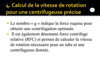  Le nombre « g » indique la force requise pour
obtenir une centrifugation optimale.
 Il est également dénommé force centrifuge
relative (RFC) et permet de calculer la vitesse
de rotation nécessaire pour un tube et une
centrifugeuse donnés.
 