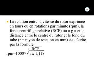  La relation entre la vitesse du rotor exprimée
en tours ou en rotations par minute (rpm), la
force centrifuge relative (RCF) ou « g » et la
distance entre le centre du rotor et le fond du
tube (r = rayon de rotation en mm) est décrite
par la formule :
RCF
rpm=1000×√ r x 1,118
 