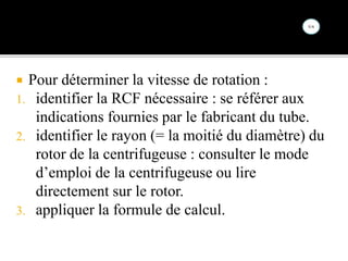  Pour déterminer la vitesse de rotation :
1. identifier la RCF nécessaire : se référer aux
indications fournies par le fabricant du tube.
2. identifier le rayon (= la moitié du diamètre) du
rotor de la centrifugeuse : consulter le mode
d’emploi de la centrifugeuse ou lire
directement sur le rotor.
3. appliquer la formule de calcul.
 