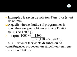  Exemple : le rayon de rotation d’un rotor (r) est
de 86 mm.
A quelle vitesse faudra t-il programmer la
centrifugeuse pour obtenir une accélération
(RCF) de 1300 g ?
 → rpm=1000×√ 1300
86×1,118 =3677≈3700
NB: Plusieurs fabricants de tubes ou de
centrifugeuses proposent un calculateur en ligne
sur leur site Internet.
 