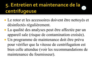  Le rotor et les accessoires doivent être nettoyés et
désinfectés régulièrement.
 La qualité des analyses peut être affectée par un
appareil sale (risque de contamination croisée).
 Un programme de maintenance doit être prévu
pour vérifier que la vitesse de centrifugation est
bien celle attendue (voir les recommandations de
maintenance du fournisseur).
 
