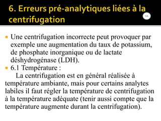 Une centrifugation incorrecte peut provoquer par
exemple une augmentation du taux de potassium,
de phosphate inorganique ou de lactate
déshydrogénase (LDH).
 6.1 Température :
La centrifugation est en général réalisée à
température ambiante, mais pour certains analytes
labiles il faut régler la température de centrifugation
à la température adéquate (tenir aussi compte que la
température augmente durant la centrifugation).
 