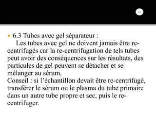  6.3 Tubes avec gel séparateur :
Les tubes avec gel ne doivent jamais être re-
centrifugés car la re-centrifugation de tels tubes
peut avoir des conséquences sur les résultats, des
particules de gel peuvent se détacher et se
mélanger au sérum.
Conseil : si l’échantillon devait être re-centrifugé,
transférer le sérum ou le plasma du tube primaire
dans un autre tube propre et sec, puis le re-
centrifuger.
 