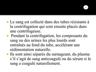  Le sang est collecté dans des tubes résistants à
la centrifugation qui sont ensuite placés dans
une centrifugeuse.
 Pendant la centrifugation, les composants du
sang ou des urines les plus lourds sont
entraînés au fond du tube, accélérant une
sédimentation naturelle.
 Ils sont ainsi séparés du surnageant, du plasma
s’il s’agit de sang anticoagulé ou du sérum si le
sang a coagulé naturellement.
 