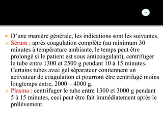  D’une manière générale, les indications sont les suivantes.
 Sérum : après coagulation complète (au minimum 30
minutes à température ambiante, le temps peut être
prolongé si le patient est sous anticoagulant), centrifuger
le tube entre 1300 et 2500 g pendant 10 à 15 minutes.
Certains tubes avec gel séparateur contiennent un
activateur de coagulation et pourront être centrifugé moins
longtemps entre, 2000 – 4000 g.
 Plasma : centrifuger le tube entre 1300 et 3000 g pendant
5 à 15 minutes, ceci peut être fait immédiatement après le
prélèvement.
 