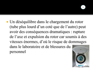  Un déséquilibre dans le chargement du rotor
(tube plus lourd d’un coté que de l’autre) peut
avoir des conséquences dramatiques : rupture
de l’axe et expulsion du rotor car soumis à des
vitesses énormes, d’où le risque de dommages
dans le laboratoire et de blessures du
personnel
 