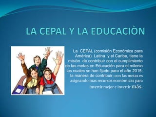 LA CEPAL Y LA EDUCACIÒN La  CEPAL (comisión Económica para América)  Latina  y el Caribe, tiene la misión  de contribuir con el cumplimiento de las metas en Educación para el milenio las cuales se han fijado para el año 2015; la manera de contribuir; con las metas es asignando mas recursos económicas para invertir mejor e invertir más.  