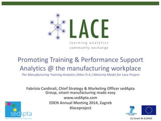 Promoting Training & Performance Support
Analytics @ the manufacturing workplace
The Manufacturing Training Analytics (Man.Tr.A.) Maturity Model for Lace Project
World Manufacturing Forum 2014
Workshop on Innovating Industry Education & Workplace Training
#laceproject
EU Grant Nr 619424
Fabrizio Cardinali
Chief Strategy & Marketing Officer sedApta Group, www.sedApta.com
LACE WP 5 Project Manager, www.laceproject.eu
f.cardinali@sedApta.com#laceproject
 