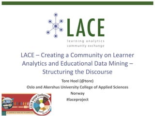 LACE	
  –	
  Creating	
  a	
  Community	
  on	
  Learner	
  
Analytics	
  and	
  Educational	
  Data	
  Mining	
  –	
  
Structuring	
  the	
  Discourse
Tore	
  Hoel	
  (@tore)	
  
Oslo	
  and	
  Akershus	
  University	
  College	
  of	
  Applied	
  Sciences	
  	
  
Norway	
  
#laceproject
 