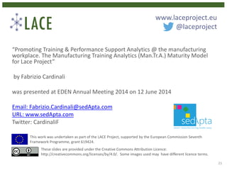 “Promoting Training & Performance Support Analytics @ the manufacturing
workplace. The Manufacturing Training Analytics (Man.Tr.A.) Maturity Model
for Lace Project”
by Fabrizio Cardinali
was presented at EDEN Annual Meeting 2014 on 12 June 2014
Email: Fabrizio.Cardinali@sedApta.com
URL: www.sedApta.com
Twitter: CardinaliF
This work was undertaken as part of the LACE Project, supported by the European Commission Seventh
Framework Programme, grant 619424.
These slides are provided under the Creative Commons Attribution Licence:
http://creativecommons.org/licenses/by/4.0/. Some images used may have different licence terms.
www.laceproject.eu
@laceproject
21
 