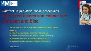 Comfort in pediatric minor procedures
Pain free laceration repair for
Esteban and Elsa
EVELYNE D. TROTTIER, MD FRCPC PEDIATRIC EMERGENCY, CHU STE JUSTINE
REVIEW BY:
DR JOCELYN GRAVEL, MD, MSC, FRCPC, CHU STE JUSTINE, QC
DR MATTHIEU VINCENT, MD FRCPC, HÔPITAL CHARLES-LEMOYNE, QC
DR SIM GREWAL, MD FRCPC, BC CHILDREN’S HOSPITAL, BC
DR SAMINA ALI, MD FRCPC, STOLLERY CHILDREN’S HOSPITAL, AB
NO CONFLICTMarch 2016
www.urgencehsj.ca
www.urgencehsj.ca
 