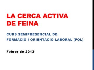 LA CERCA ACTIVA
DE FEINA
CURS SEMIPRESENCIAL DE:
FORMACIÓ I ORIENTACIÓ LABORAL (FOL)


Febrer de 2013
 