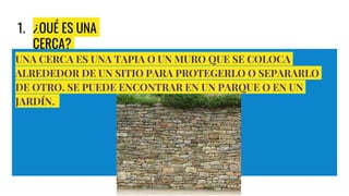 1. ¿QUÉ ES UNA
CERCA?
UNA CERCA ES UNA TAPIA O UN MURO QUE SE COLOCA
ALREDEDOR DE UN SITIO PARA PROTEGERLO O SEPARARLO
DE OTRO. SE PUEDE ENCONTRAR EN UN PARQUE O EN UN
JARDÍN.
 