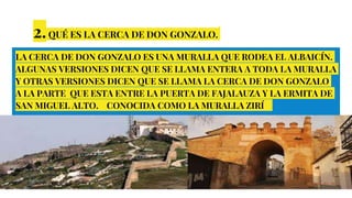 2.QUÉ ES LA CERCA DE DON GONZALO.
LA CERCA DE DON GONZALO ES UNA MURALLA QUE RODEA EL ALBAICÍN.
ALGUNAS VERSIONES DICEN QUE SE LLAMA ENTERA A TODA LA MURALLA
Y OTRAS VERSIONES DICEN QUE SE LLAMA LA CERCA DE DON GONZALO
A LA PARTE QUE ESTA ENTRE LA PUERTA DE FAJALAUZA Y LA ERMITA DE
SAN MIGUEL ALTO. CONOCIDA COMO LA MURALLA ZIRÍ
 
