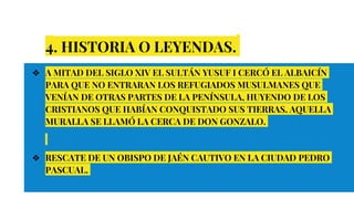 4. HISTORIA O LEYENDAS.
❖ A MITAD DEL SIGLO XIV EL SULTÁN YUSUF I CERCÓ EL ALBAICÍN
PARA QUE NO ENTRARAN LOS REFUGIADOS MUSULMANES QUE
VENÍAN DE OTRAS PARTES DE LA PENÍNSULA, HUYENDO DE LOS
CRISTIANOS QUE HABÍAN CONQUISTADO SUS TIERRAS. AQUELLA
MURALLA SE LLAMÓ LA CERCA DE DON GONZALO.
❖ RESCATE DE UN OBISPO DE JAÉN CAUTIVO EN LA CIUDAD PEDRO
PASCUAL.
 