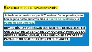 6. LA CERCA DE DON GONZALO HOY EN DÍA.
Actualmente quedan en pie 1475 metros. De las puertas, solo
han llegado hasta nuestros días la Puerta de Fajalauza y la
Puerta de San Lorenzo.
HOY EN DÍA HAY PERSONAS QUE QUIEREN REHABILITAR LO
QUE QUEDA DE LA CERCA DE DON GONZALO. PARA QUE LA
GENTE LA PUEDA VISITAR, PARA QUE NO SE ESTROPEE Y
PARA QUE NO DEJE DE EXISTIR EN EL PLANETA.
 