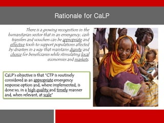 Rationale for CaLP
There is a growing recognition in the
humanitarian sector that in an emergency, cash
transfers and vouchers can be appropriate and
effective tools to support populations affected
by disasters in a way that maintains dignity and
choice for beneficiaries while stimulating local
economies and markets.
CaLP’s objective is that “CTP is routinely
considered as an appropriate emergency
response option and, where implemented, is
done so, in a high quality and timely manner
and, when relevant, at scale”

 