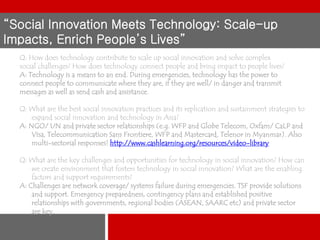 “Social Innovation Meets Technology: Scale-up
Impacts, Enrich People’s Lives”
Q: How does technology contribute to scale up social innovation and solve complex
social challenges? How does technology connect people and bring impact to people lives?
A: Technology is a means to an end. During emergencies, technology has the power to
connect people to communicate where they are, if they are well/ in danger and transmit
messages as well as send cash and assistance.
Q: What are the best social innovation practices and its replication and sustainment strategies to
expand social innovation and technology in Asia?
A: NGO/ UN and private sector relationships (e.g. WFP and Globe Telecom, Oxfam/ CaLP and
Visa, Telecommunication Sans Frontiere, WFP and Mastercard, Telenor in Myanmar). Also
multi-sectorial responses! http://www.cashlearning.org/resources/video-library

Q: What are the key challenges and opportunities for technology in social innovation? How can
we create environment that fosters technology in social innovation? What are the enabling
factors and support requirements?
A: Challenges are network coverage/ systems failure during emergencies. TSF provide solutions
and support. Emergency preparedness, contingency plans and established positive
relationships with governments, regional bodies (ASEAN, SAARC etc) and private sector
are key.

 