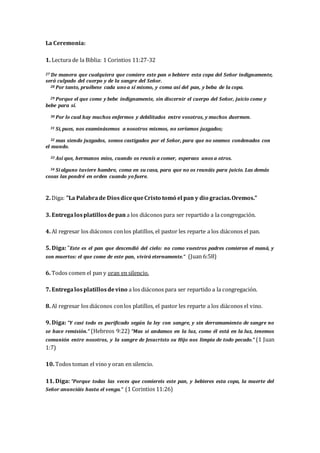 La Ceremonia:
1. Lectura de la Biblia: 1 Corintios 11:27-32
27 De manera que cualquiera que comiere este pan o bebiere esta copa del Señor indignamente,
será culpado del cuerpo y de la sangre del Señor.
28 Por tanto, pruébese cada uno a sí mismo, y coma así del pan, y beba de la copa.
29 Porque el que come y bebe indignamente, sin discernir el cuerpo del Señor, juicio come y
bebe para sí.
30 Por lo cual hay muchos enfermos y debilitados entre vosotros, y muchos duermen.
31 Si, pues, nos examinásemos a nosotros mismos, no seríamos juzgados;
32 mas siendo juzgados, somos castigados por el Señor, para que no seamos condenados con
el mundo.
33 Así que, hermanos míos, cuando os reunís a comer, esperaos unos a otros.
34 Si alguno tuviere hambre, coma en su casa, para que no os reunáis para juicio. Las demás
cosas las pondré en orden cuando yo fuere.
2. Diga: "La Palabrade DiosdicequeCristo tomó el pan y dio gracias.Oremos."
3. Entregalosplatillosdepan a los diáconos para ser repartido a la congregación.
4. Al regresar los diáconos conlos platillos, el pastor les reparte a los diáconos el pan.
5. Diga: "Este es el pan que descendió del cielo: no como vuestros padres comieron el maná, y
son muertos: el que come de este pan, vivirá eternamente." (Juan 6:58)
6. Todos comen el pan y oran en silencio.
7. Entregalosplatillosdevino a los diáconos para ser repartido a la congregación.
8. Al regresar los diáconos conlos platillos, el pastor les reparte a los diáconos el vino.
9. Diga: "Y casi todo es purificado según la ley con sangre, y sin derramamiento de sangre no
se hace remisión." (Hebreos 9:22) "Mas si andamos en la luz, como él está en la luz, tenemos
comunión entre nosotros, y la sangre de Jesucristo su Hijo nos limpia de todo pecado." (1 Juan
1:7)
10. Todos toman el vino y oran en silencio.
11. Diga: "Porque todas las veces que comiereis este pan, y bebieres esta copa, la muerte del
Señor anunciáis hasta el venga." (1 Corintios 11:26)
 