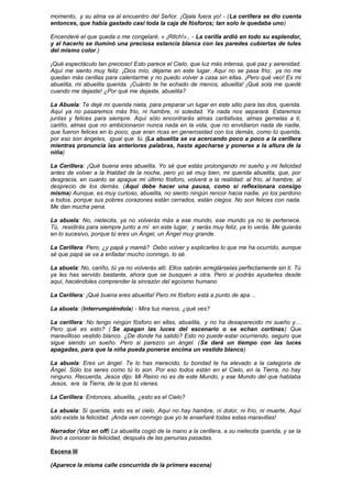 momento, y su alma va al encuentro del Señor. ¡Ojala fuera yo! - (La cerillera se dio cuenta
entonces, que había gastado casi toda la caja de fósforos; tan solo le quedaba uno)
Encenderé el que queda o me congelaré. « ¡Ritch!»., - La cerilla ardió en todo su esplendor,
y al hacerlo se iluminó una preciosa estancia blanca con las paredes cubiertas de tules
del mismo color.)
¡Qué espectáculo tan precioso! Esto parece el Cielo, que luz más intensa, qué paz y serenidad.
Aquí me siento muy feliz. ¡Dios mío, déjame en este lugar. Aquí no se pasa frío; ya no me
quedan más cerillas para calentarme y no puedo volver a casa sin ellas. ¡Pero qué veo! Es mi
abuelita, mi abuelita querida. ¡Cuánto te he echado de menos, abuelita! ¡Qué sola me quedé
cuando me dejaste! ¿Por qué me dejaste, abuelita?
La Abuela: Te dejé mi querida nieta, para preparar un lugar en este sitio para las dos, querida.
Aquí ya no pasaremos más frío, ni hambre, ni soledad. Ya nada nos separará. Estaremos
juntas y felices para siempre. Aquí sólo encontrarás almas caritativas, almas gemelas a ti,
cariño, almas que no ambicionaron nunca nada en la vida, que no envidiaron nada de nadie,
que fueron felices en lo poco, que eran ricas en generosidad con los demás, como tú querida,
por eso son ángeles, igual que tú. (La abuelita se va acercando poco a poco a la cerillera
mientras pronuncia las anteriores palabras, hasta agacharse y ponerse a la altura de la
niña)
La Cerillera: ¡Qué buena eres abuelita. Yo sé que estás prolongando mi sueño y mi felicidad
antes de volver a la frialdad de la noche, pero yo sé muy bien, mi querida abuelita, que, por
desgracia, en cuanto se apague mi último fósforo, volveré a la realidad: al frío, al hambre, al
desprecio de los demás. (Aquí debe hacer una pausa, como si reflexionara consigo
misma) Aunque, es muy curioso, abuelita, no siento ningún rencor hacia nadie, yo los perdono
a todos, porque sus pobres corazones están cerrados, están ciegos. No son felices con nada.
Me dan mucha pena.
La abuela: No, nietecita, ya no volverás más a ese mundo, ese mundo ya no te pertenece.
Tú, residirás para siempre junto a mí en este lugar, y serás muy feliz, ya lo verás. Me guiarás
en lo sucesivo, porque tú eres un Ángel, un Ángel muy grande.
La Cerillera: Pero, ¿y papá y mamá? Debo volver y explicarles lo que me ha ocurrido, aunque
sé que papá se va a enfadar mucho conmigo, lo sé.
La abuela: No, cariño, tú ya no volverás allí. Ellos sabrán arreglárselas perfectamente sin ti. Tú
ya les has servido bastante, ahora que se busquen a otra. Pero si podrás ayudarles desde
aquí, haciéndoles comprender la sinrazón del egoísmo humano
La Cerillera: ¡Qué buena eres abuelita! Pero mi fósforo está a punto de apa…
La abuela: (Interrumpiéndola) - Mira tus manos, ¿qué ves?
La cerillera: No tengo ningún fósforo en ellas, abuelita, y no ha desaparecido mi sueño y…
Pero qué es esto? ( Se apagan las luces del escenario o se echan cortinas) Que
maravilloso vestido blanco. ¿De donde ha salido? Esto no puede estar ocurriendo, seguro que
sigue siendo un sueño. Pero si parezco un ángel. (Se dará un tiempo con las luces
apagadas, para que la niña pueda ponerse encima un vestido blanco)
La abuela: Eres un ángel. Te lo has merecido, tu bondad te ha elevado a la categoría de
Ángel. Sólo los seres como tú lo son. Por eso todos están en el Cielo, en la Tierra, no hay
ninguno. Recuerda, Jesús dijo: Mi Reino no es de este Mundo, y ese Mundo del que hablaba
Jesús, era la Tierra, de la que tú vienes.
La Cerillera: Entonces, abuelita, ¿esto es el Cielo?
La abuela: Si querida, esto es el cielo. Aquí no hay hambre, ni dolor, ni frío, ni muerte, Aquí
sólo existe la felicidad. ¡Anda ven conmigo que yo te enseñaré todas estas maravillas!
Narrador (Voz en off) La abuelita cogió de la mano a la cerillera, a su nietecita querida, y se la
llevó a conocer la felicidad, después de las penurias pasadas.
Escena III
(Aparece la misma calle concurrida de la primera escena)
 