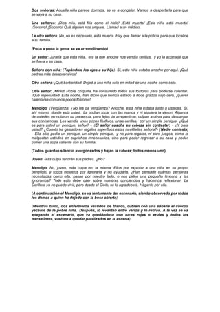 Dos señoras: Aquella niña parece dormida, se va a congelar. Vamos a despertarla para que
se vaya a su casa.
Una señoras: ¡Dios mío, está fría como el hielo! ¡Está muerta! ¡Esta niña está muerta!
¡Socorro! ¡Socorro! Qué alguien nos ampare. Llamad a un médico.
La otra señora: No, no es necesario, está muerta. Hay que llamar a la policía para que localice
a su familia.
(Poco a poco la gente se va arremolinando)
Un señor: Juraría que esta niña, era la que anoche nos vendía cerillas, y yo la aconsejé que
se fuera a su casa.
Señora con niña: (Tapándole los ojos a su hija). Sí, esta niña estaba anoche por aquí. ¡Qué
padres más desaprensivos!
Otra señora: ¡Qué barbaridad! Dejad a una niña sola en mitad de una noche como ésta.
Otro señor: ¡Mirad! Pobre chiquilla, ha consumido todos sus fósforos para poderse calentar.
¡Qué ingenuidad! Esta noche, han dicho que hemos estado a doce grados bajo cero, ¡querer
calentarse con unos pocos fósforos!
Mendigo: ¡Vergüenza! ¿No les da vergüenza? Anoche, esta niña estaba junto a ustedes. Sí,
ahí mismo, donde está usted. La podían tocar con las manos y ni siquiera la vieron. Algunos
de ustedes no notaron su presencia, pero lejos de arrepentirse, culpan a otros para descargar
sus conciencias. Les vendía unos pocos fósforos, unas cerillas, por un simple penique. ¿Qué
es para usted un penique, señor? - (El señor agacha su cabeza sin contestar) - ¿Y para
usted? ¿Cuánto ha gastado en regalos superfluos estas navidades señora?- (Nadie contesta)
- Ella sólo pedía un penique, un simple penique, y no para regalos, ni para juegos, como lo
malgastan ustedes en caprichos innecesarios, sino para poder regresar a su casa y poder
comer una sopa caliente con su familia.
(Todos guardan silencio avergonzados y bajan la cabeza; todos menos uno)
Joven: Más culpa tendrán sus padres. ¿No?
Mendigo: No, joven, más culpa no, la misma. Ellos por explotar a una niña en su propio
beneficio, y todos nosotros por ignorarla y no ayudarla. ¿Han pensado cuántas personas
necesitadas como ella, pasan por nuestro lado, o nos piden una pequeña limosna y las
ignoramos? Todo esto debe caer sobre nuestras conciencias y hacernos reflexionar. La
Cerillera ya no puede vivir, pero desde el Cielo, se lo agradecerá. Háganlo por ella.
(A continuación el Mendigo, se va lentamente del escenario, siendo observado por todos
los demás a quien ha dejado con la boca abierta)
(Mientras tanto, dos enfermeros vestidos de blanco, cubren con una sábana el cuerpo
yacente de la pobre niña. Después, lo levantan entre varios y lo retiran. A la vez se va
apagando el escenario, que va quedándose con luces rojas o azules y todos los
transeúntes, vuelven a quedar paralizados en la escena)
 