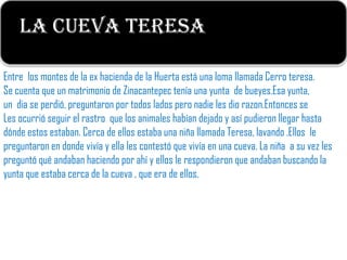 La Cueva Teresa
                                              c


Entre los montes de la ex hacienda de la Huerta está una loma llamada Cerro teresa.
Se cuenta que un matrimonio de Zinacantepec tenía una yunta de bueyes.Esa yunta,
un dia se perdió, preguntaron por todos lados pero nadie les dio razon.Entonces se
Les ocurrió seguir el rastro que los animales habían dejado y así pudieron llegar hasta
dónde estos estaban. Cerca de ellos estaba una niña llamada Teresa, lavando .Ellos le
preguntaron en donde vivía y ella les contestó que vivía en una cueva. La niña a su vez les
preguntó qué andaban haciendo por ahí y ellos le respondieron que andaban buscando la
yunta que estaba cerca de la cueva , que era de ellos.
 
