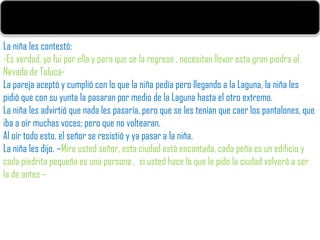La niña les contestó:
-Es verdad, yo fui por ella y para que se la regrese , necesitan llevar esta gran piedra al
Nevado de Toluca-
La pareja aceptó y cumplió con lo que la niña pedía pero llegando a la Laguna, la niña les
pidió que con su yunta la pasaran por medio de la Laguna hasta el otro extremo.
La niña les advirtió que nada les pasaría, pero que se les tenían que caer los pantalones, que
iba a oír muchas voces; pero que no voltearan.
Al oír todo esto, el señor se resistió y ya pasar a la niña.
La niña les dijo. –Mire usted señor, esta ciudad está encantada, cada peña es un edificio y
cada piedrita pequeña es una persona , si usted hace lo que le pido la ciudad volverá a ser
la de antes –
 