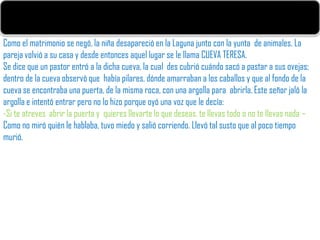 Como el matrimonio se negó, la niña desapareció en la Laguna junto con la yunta de animales. La
pareja volvió a su casa y desde entonces aquel lugar se le llama CUEVA TERESA.
Se dice que un pastor entró a la dicha cueva, la cual des cubrió cuándo sacó a pastar a sus ovejas;
dentro de la cueva observó que había pilares, dónde amarraban a los caballos y que al fondo de la
cueva se encontraba una puerta, de la misma roca, con una argolla para abrirla. Este señor jaló la
argolla e intentó entrar pero no lo hizo porque oyó una voz que le decía:
-Si te atreves abrir la puerta y quieres llevarte lo que deseas, te llevas todo o no te llevas nada –
Como no miró quién le hablaba, tuvo miedo y salió corriendo. Llevó tal susto que al poco tiempo
murió.
 