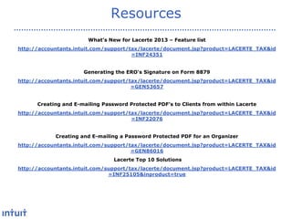 Resources
What’s New for Lacerte 2013 – Feature list

http://accountants.intuit.com/support/tax/lacerte/document.jsp?product=LACERTE_TAX&id
=INF24351
Generating the ERO's Signature on Form 8879
http://accountants.intuit.com/support/tax/lacerte/document.jsp?product=LACERTE_TAX&id
=GEN53657
Creating and E-mailing Password Protected PDF's to Clients from within Lacerte
http://accountants.intuit.com/support/tax/lacerte/document.jsp?product=LACERTE_TAX&id
=INF22076
Creating and E-mailing a Password Protected PDF for an Organizer
http://accountants.intuit.com/support/tax/lacerte/document.jsp?product=LACERTE_TAX&id
=GEN86016
Lacerte Top 10 Solutions
http://accountants.intuit.com/support/tax/lacerte/document.jsp?product=LACERTE_TAX&id
=INF25105&inproduct=true

 