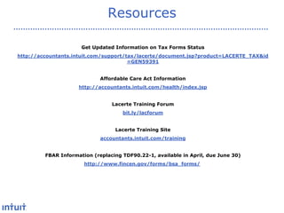 Resources
Get Updated Information on Tax Forms Status
http://accountants.intuit.com/support/tax/lacerte/document.jsp?product=LACERTE_TAX&id
=GEN59391
Affordable Care Act Information
http://accountants.intuit.com/health/index.jsp
Lacerte Training Forum
bit.ly/lacforum
Lacerte Training Site
accountants.intuit.com/training
FBAR Information (replacing TDF90.22-1, available in April, due June 30)
http://www.fincen.gov/forms/bsa_forms/

 
