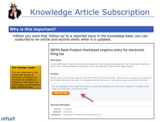 Knowledge Article Subscription
Why is this important?
•When you want that ‘follow-up’ to a reported issue in the knowledge base, you can
subscribe to an article and receive alerts when it is updated.

The message reads:
You can subscribe to this
article and receive an
automatic notification by
email of any updates or
changes to this issue. It’s
quick, easy, and of course
free. Subscribe Now.

 