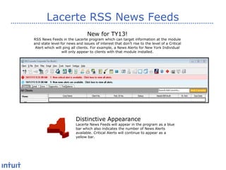 Lacerte RSS News Feeds
New for TY13!

RSS News Feeds in the Lacerte program which can target information at the module
and state level for news and issues of interest that don’t rise to the level of a Critical
Alert which will ping all clients. For example, a News Alerts for New York Individual
will only appear to clients with that module installed.

Distinctive Appearance

Lacerte News Feeds will appear in the program as a blue
bar which also indicates the number of News Alerts
available. Critical Alerts will continue to appear as a
yellow bar.

 