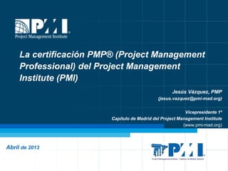 La certificación PMP® (Project Management
     Professional) del Project Management
     Institute (PMI)
                                                    Jesús Vázquez, PMP
                                              (jesus.vazquez@pmi-mad.org)


                                                           Vicepresidente 1º
                         Capítulo de Madrid del Project Management Institute
                                                          (www.pmi-mad.org)




Abril de 2013
 