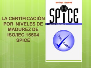 LA CERTIFICACIÓN POR  NIVELES DE MADUREZ DE ISO/IEC 15504 SPICE 